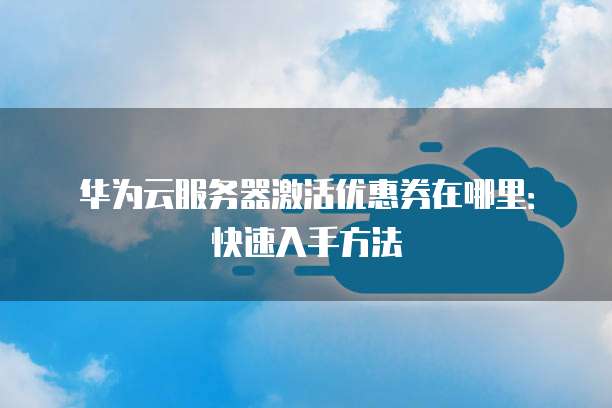 华为云服务器激活优惠券在哪里:快速入手方法
