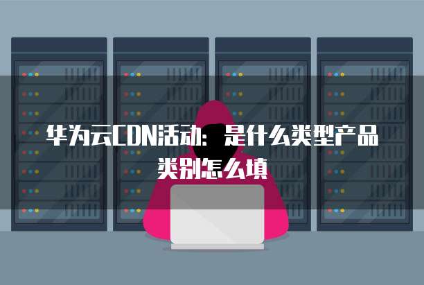 华为云CDN活动:是什么类型产品类别怎么填