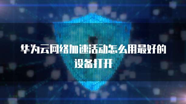 华为云网络加速活动怎么用最好的设备打开