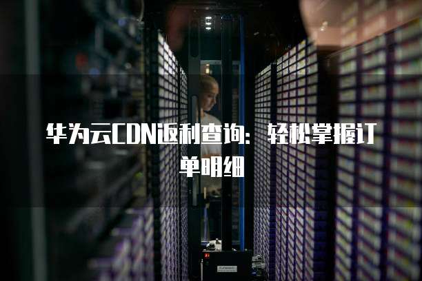 华为云CDN返利查询：轻松掌握订单明细
