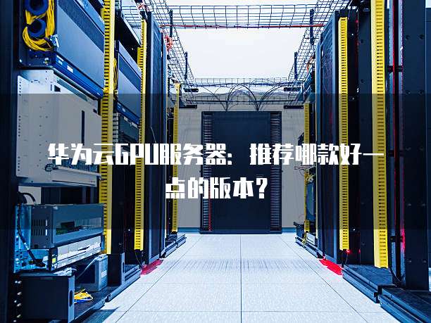 华为云GPU服务器：推荐哪款好一点的版本？