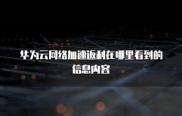 华为云网络加速返利在哪里看到的信息内容