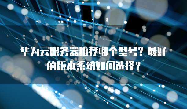 华为云服务器推荐哪个型号?最好的版本系统如何选择?