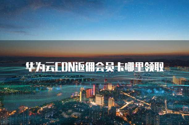 华为云CDN返佣会员卡哪里领取