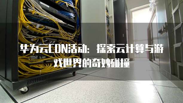 华为云CDN活动:探索云计算与游戏世界的奇妙碰撞