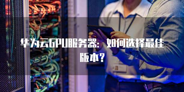 华为云GPU服务器:如何选择最佳版本?