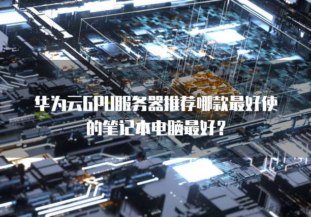 华为云GPU服务器推荐哪款最好使的笔记本电脑最好?