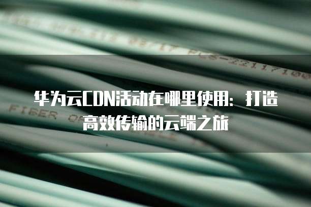 华为云CDN活动在哪里使用:打造高效传输的云端之旅