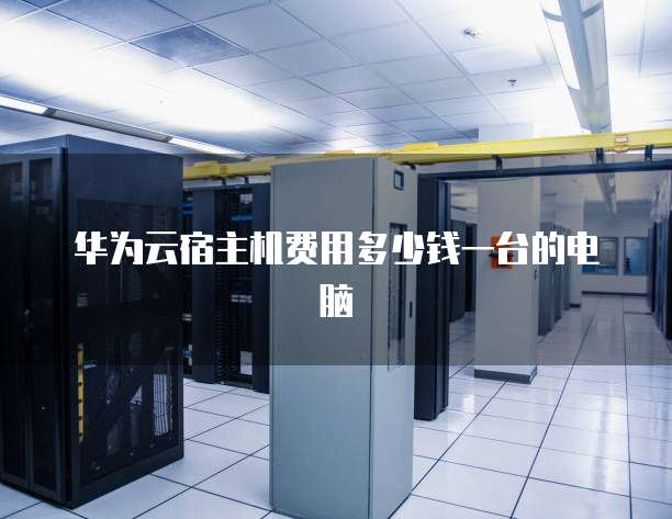 华为云宿主机费用多少钱一台的电脑