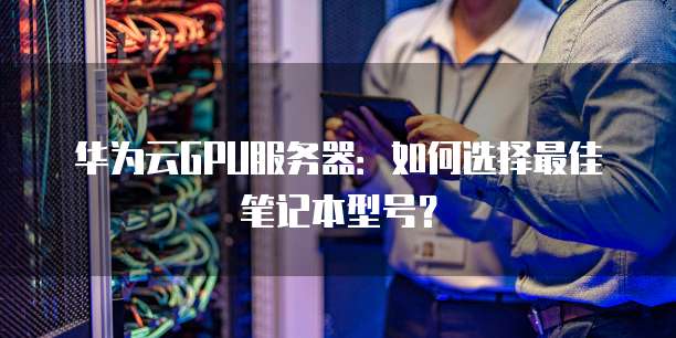 华为云GPU服务器:如何选择最佳笔记本型号?