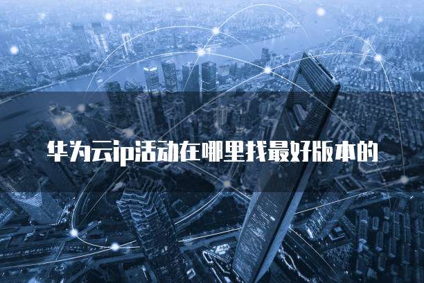 华为云ip活动在哪里找最好版本的