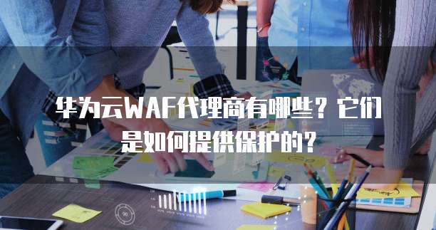 华为云WAF代理商有哪些?它们是如何提供保护的?