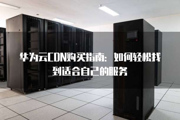华为云CDN购买指南:如何轻松找到适合自己的服务