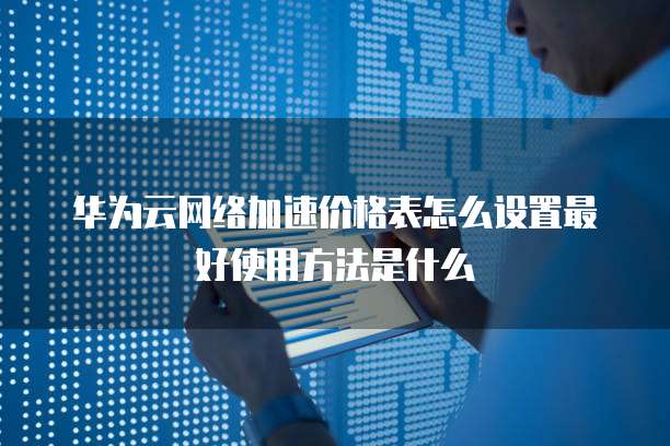 华为云网络加速价格表怎么设置最好使用方法是什么