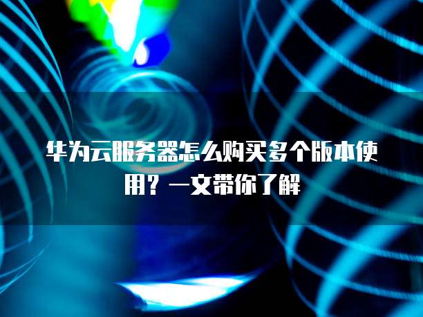 华为云服务器怎么购买多个版本使用?一文带你了解