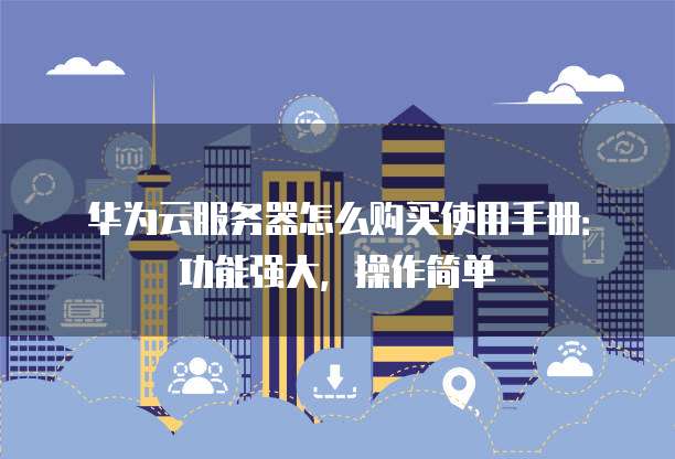 华为云服务器怎么购买使用手册:功能强大,操作简单
