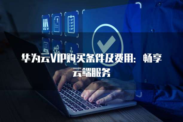 华为云VIP购买条件及费用:畅享云端服务