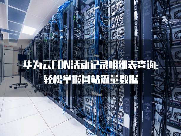 华为云CDN活动记录明细表查询:轻松掌握网站流量数据