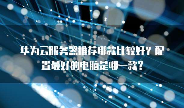 华为云服务器推荐哪款比较好?配置最好的电脑是哪一款?