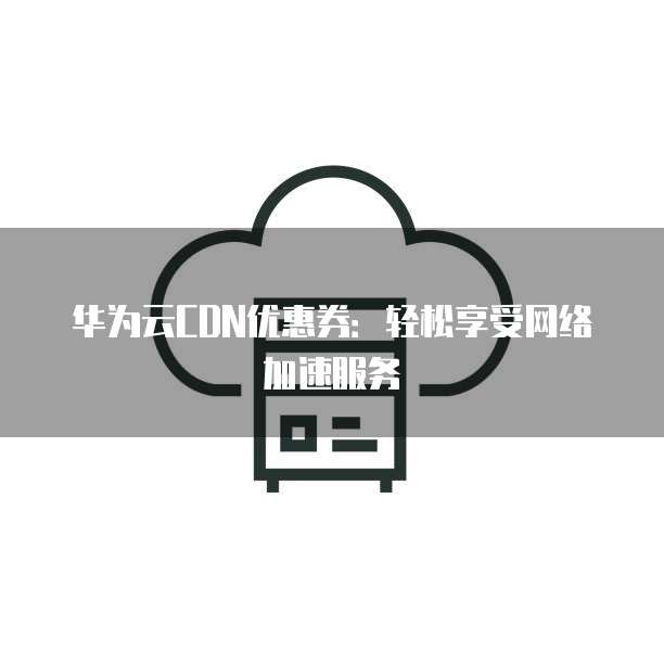 华为云CDN优惠券:轻松享受网络加速服务