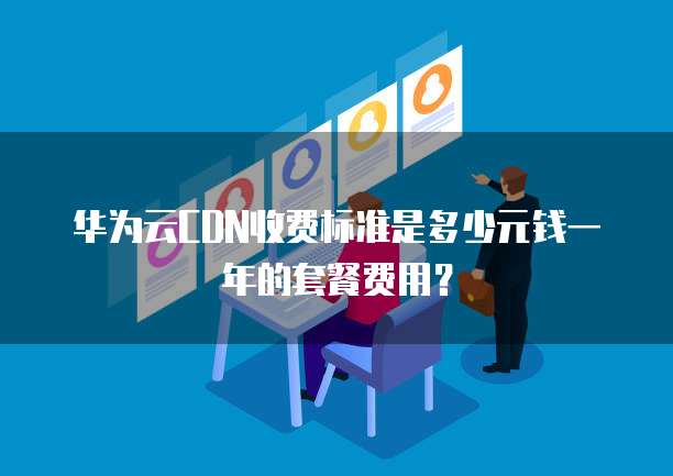 华为云CDN收费标准是多少元钱一年的套餐费用?