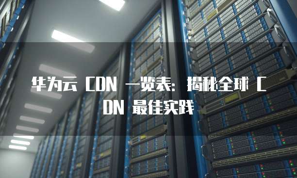 华为云 CDN 一览表:揭秘全球 CDN 最佳实践