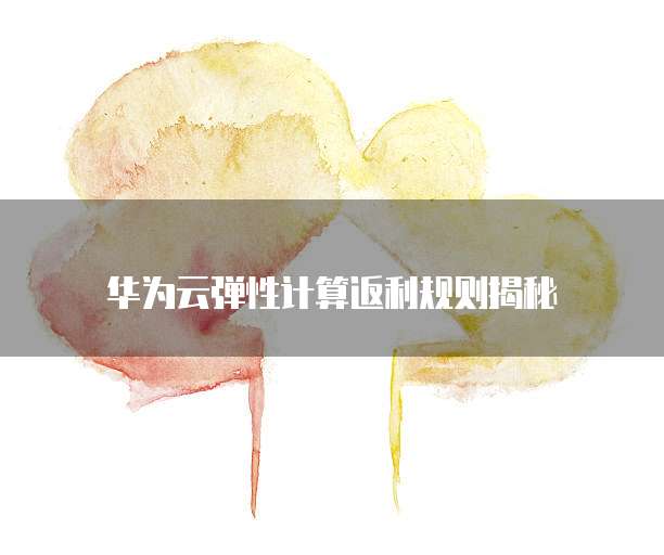 华为云弹性计算返利规则揭秘