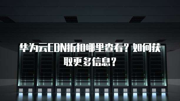 华为云CDN折扣哪里查看?如何获取更多信息?