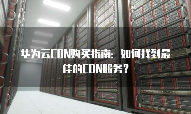 华为云CDN购买指南:如何找到最佳的CDN服务?