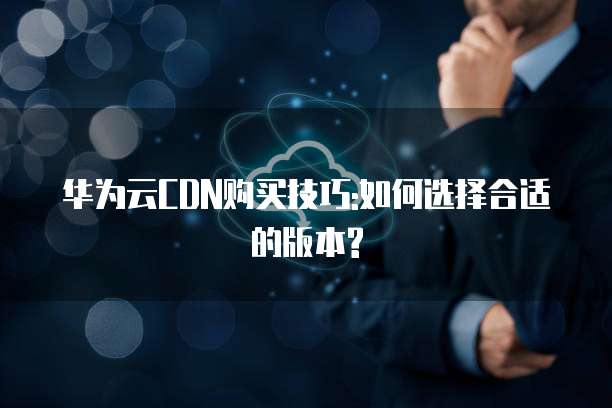 华为云CDN购买技巧:如何选择合适的版本?