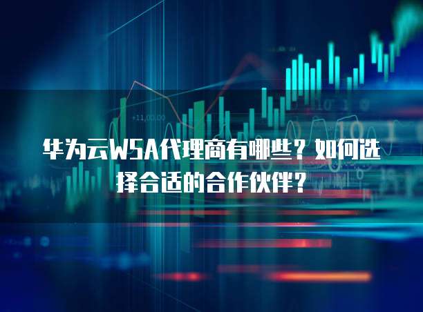 华为云WSA代理商有哪些?如何选择合适的合作伙伴?