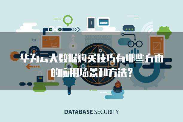 华为云大数据购买技巧有哪些方面的应用场景和方法?
