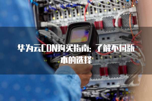华为云CDN购买指南: 了解不同版本的选择