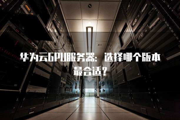华为云GPU服务器:选择哪个版本最合适?
