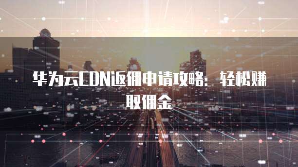华为云CDN返佣申请攻略:轻松赚取佣金