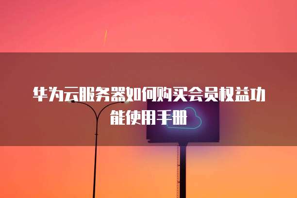 华为云服务器如何购买会员权益功能使用手册