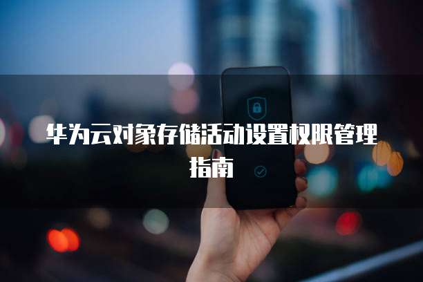 华为云对象存储活动设置权限管理指南