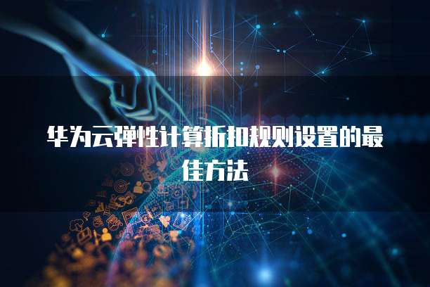 华为云弹性计算折扣规则设置的最佳方法