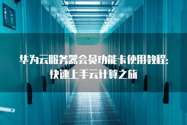 华为云服务器会员功能卡使用教程:快速上手云计算之旅