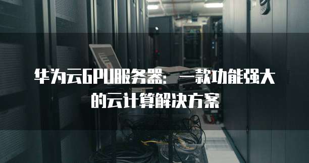 华为云GPU服务器:一款功能强大的云计算解决方案