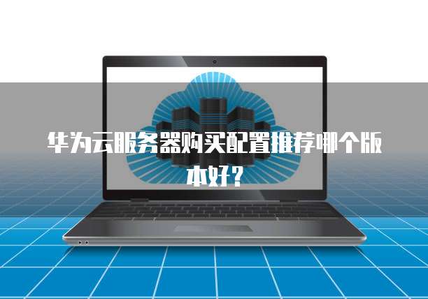 华为云服务器购买配置推荐哪个版本好?