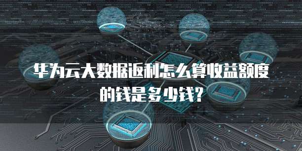 华为云大数据返利怎么算收益额度的钱是多少钱？