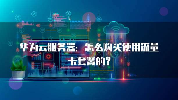 华为云服务器:怎么购买使用流量卡套餐的?