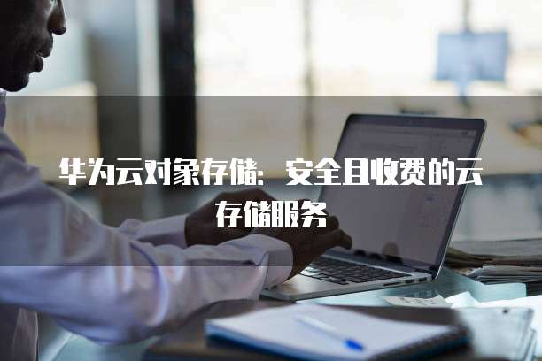 华为云对象存储:安全且收费的云存储服务