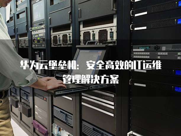 华为云堡垒机:安全高效的IT运维管理解决方案