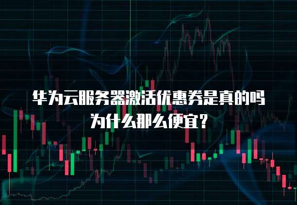 华为云服务器激活优惠券是真的吗为什么那么便宜？