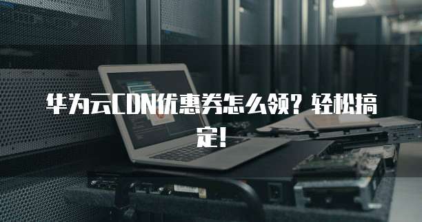 华为云CDN优惠券怎么领?轻松搞定!