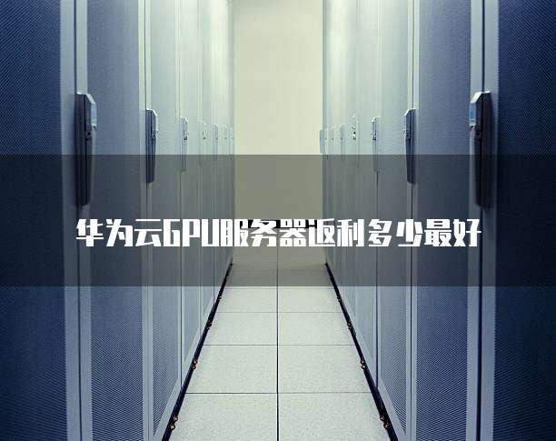 华为云GPU服务器返利多少最好