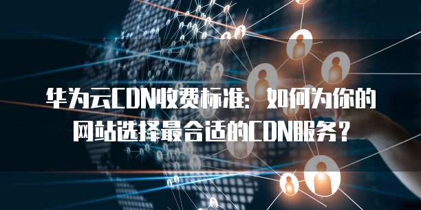 华为云CDN收费标准:如何为你的网站选择最合适的CDN服务?