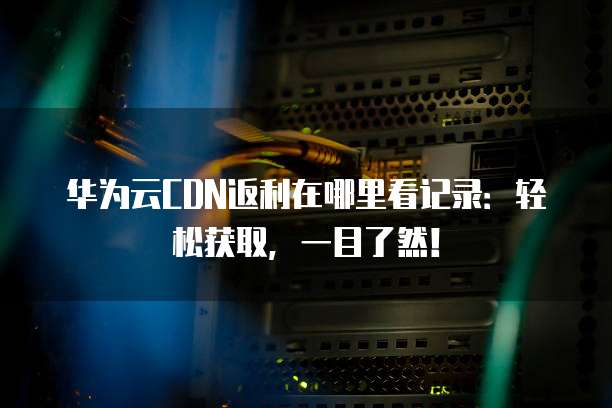华为云CDN返利在哪里看记录：轻松获取，一目了然！